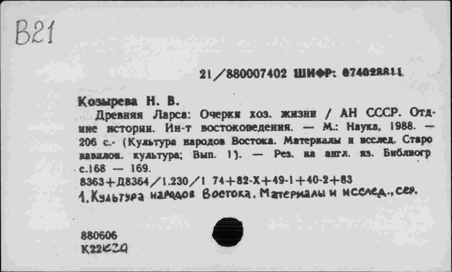 ﻿21/880007402 ШИФР: 874ОМЯ11
Козырева Н. В.
Древняя Ларса: Очерка хоз. жизни / АН СССР. Отд-иие истории. Ин-т востоковедения. — М_- Наука. 1988. — 206 с,- (Культура народов Востока. Материалы а всслед. Старо аааалов. культура; Вып I ). — Рез. на англ. яз. Библаогр с.168 — 169.
8363+Д8364/1.230/1 744-82 X4-49-1 +40-2+83
4 Кз4ьг»м wa«Ao« Востока.Материалы* мсслед-.с«».
880606
К22Є34